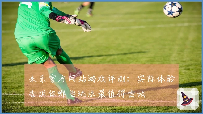 米乐官方网站游戏评测：实际体验告诉你哪些玩法最值得尝试