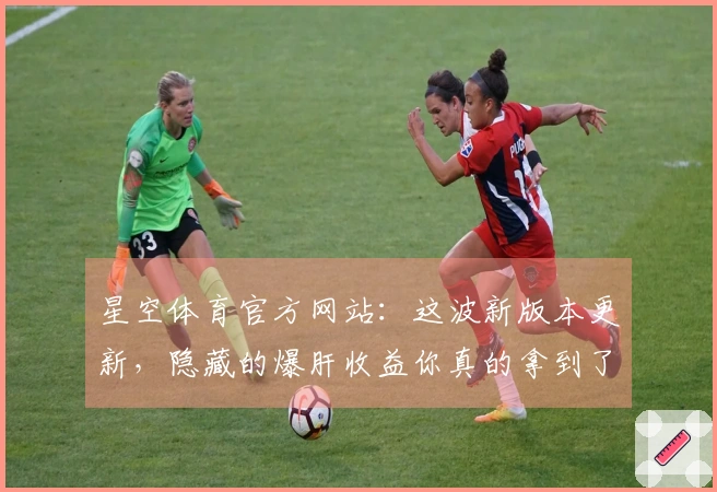 星空体育官方网站：这波新版本更新，隐藏的爆肝收益你真的拿到了吗？