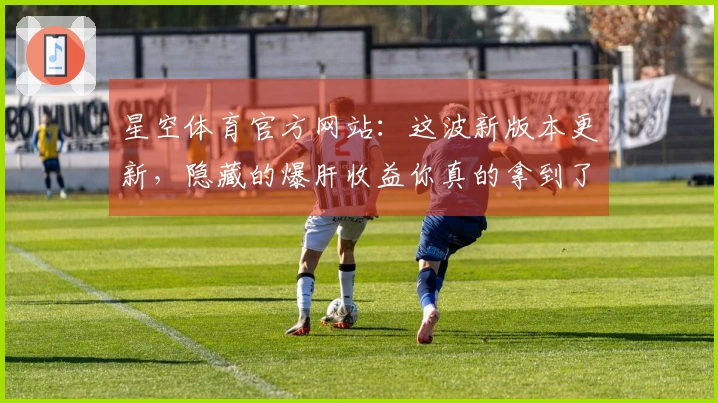 星空体育官方网站：这波新版本更新，隐藏的爆肝收益你真的拿到了吗？